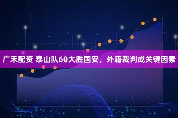 广禾配资 泰山队60大胜国安，外籍裁判成关键因素