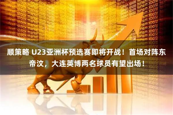 顺策略 U23亚洲杯预选赛即将开战！首场对阵东帝汶，大连英博两名球员有望出场！