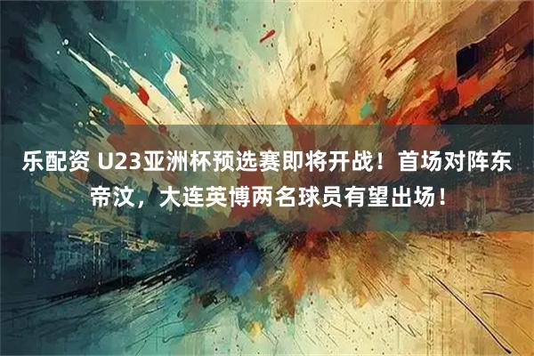 乐配资 U23亚洲杯预选赛即将开战！首场对阵东帝汶，大连英博两名球员有望出场！