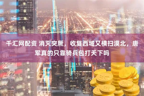 千汇网配资 消灭突厥，收复西域又横扫漠北，唐军真的只靠骑兵包打天下吗