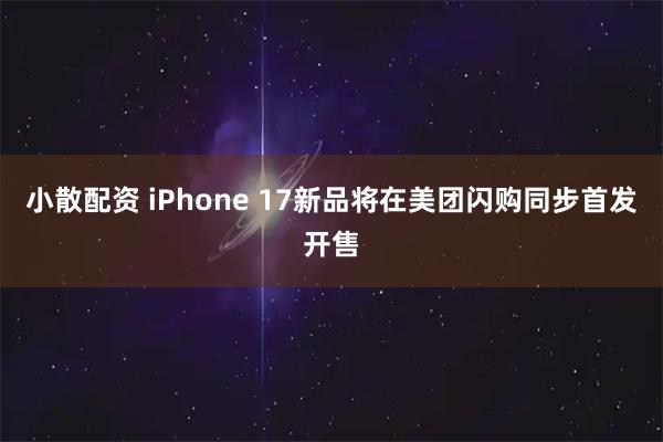 小散配资 iPhone 17新品将在美团闪购同步首发开售