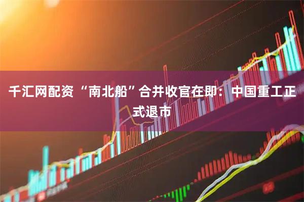千汇网配资 “南北船”合并收官在即：中国重工正式退市