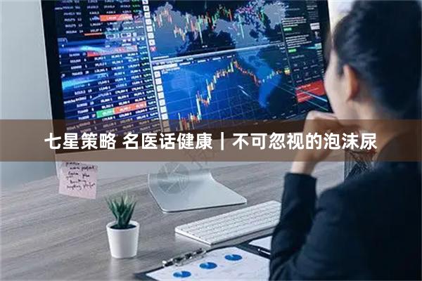 七星策略 名医话健康｜不可忽视的泡沫尿