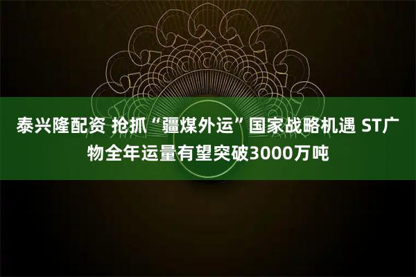 泰兴隆配资 抢抓“疆煤外运”国家战略机遇 ST广物全年运量有望突破3000万吨