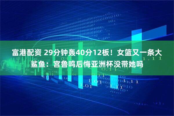 富港配资 29分钟轰40分12板！女篮又一条大鲨鱼：宫鲁鸣后悔亚洲杯没带她吗