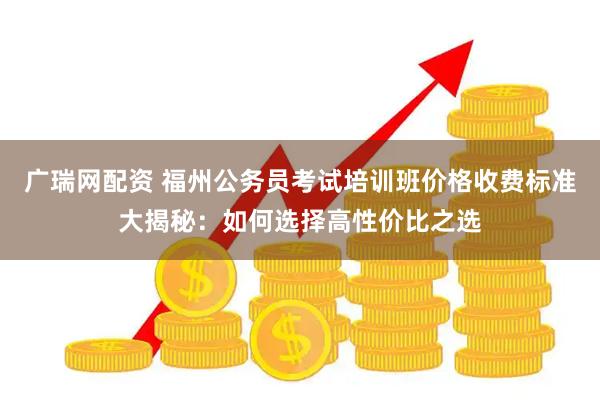 广瑞网配资 福州公务员考试培训班价格收费标准大揭秘：如何选择高性价比之选