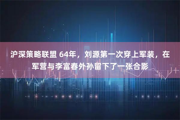 沪深策略联盟 64年，刘源第一次穿上军装，在军营与李富春外孙留下了一张合影