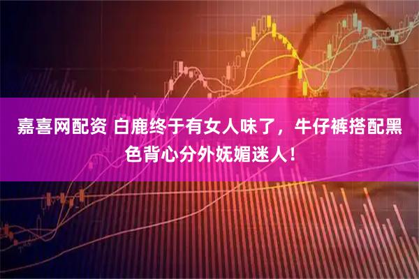 嘉喜网配资 白鹿终于有女人味了，牛仔裤搭配黑色背心分外妩媚迷人！