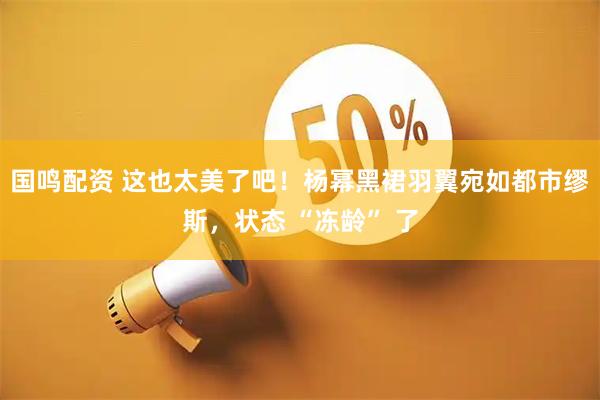 国鸣配资 这也太美了吧！杨幂黑裙羽翼宛如都市缪斯，状态 “冻龄” 了