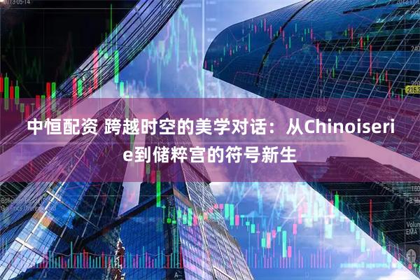 中恒配资 跨越时空的美学对话：从Chinoiserie到储粹宫的符号新生