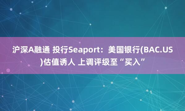 沪深A融通 投行Seaport：美国银行(BAC.US)估值诱人 上调评级至“买入”