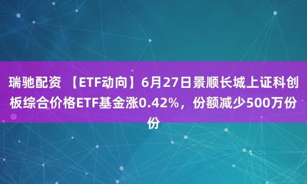 瑞驰配资 【ETF动向】6月27日景顺长城上证科创板综合价格ETF基金涨0.42%，份额减少500万份