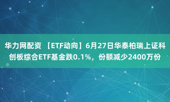 华力网配资 【ETF动向】6月27日华泰柏瑞上证科创板综合ETF基金跌0.1%，份额减少2400万份
