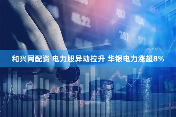 和兴网配资 电力股异动拉升 华银电力涨超8%
