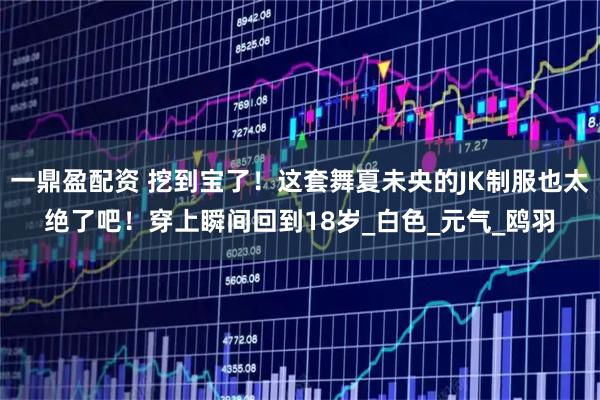 一鼎盈配资 挖到宝了！这套舞夏未央的JK制服也太绝了吧！穿上瞬间回到18岁_白色_元气_鸥羽