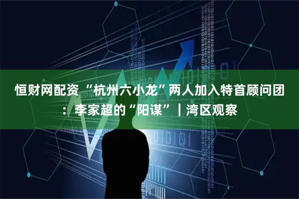 恒财网配资 “杭州六小龙”两人加入特首顾问团：李家超的“阳谋”｜湾区观察