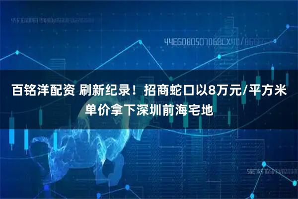 百铭洋配资 刷新纪录！招商蛇口以8万元/平方米单价拿下深圳前海宅地