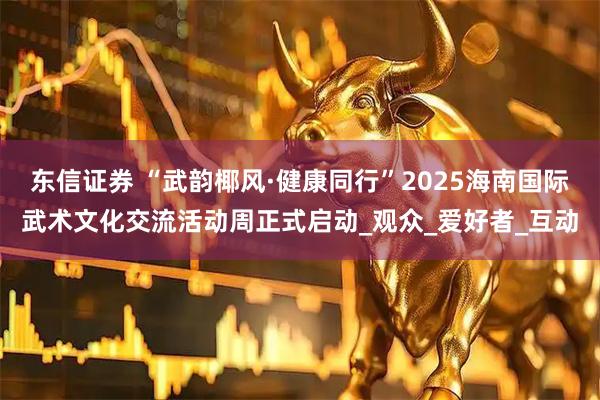 东信证券 “武韵椰风·健康同行”2025海南国际武术文化交流活动周正式启动_观众_爱好者_互动