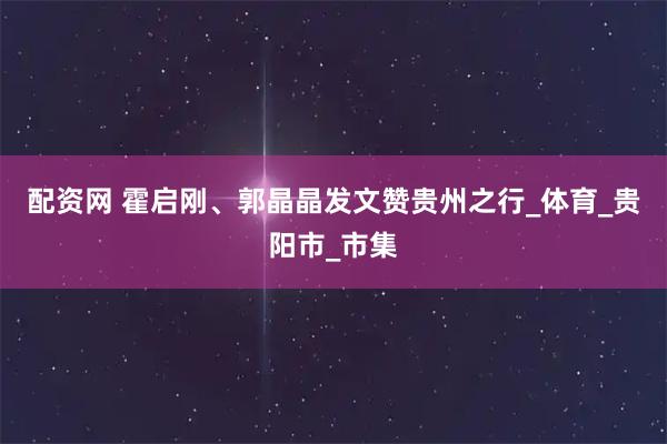 配资网 霍启刚、郭晶晶发文赞贵州之行_体育_贵阳市_市集