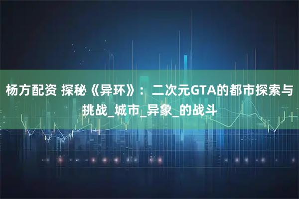 杨方配资 探秘《异环》：二次元GTA的都市探索与挑战_城市_异象_的战斗