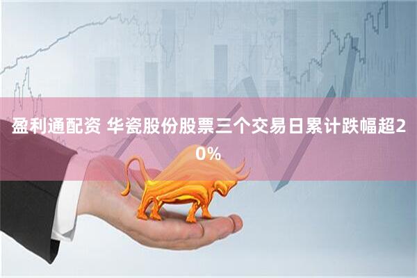 盈利通配资 华瓷股份股票三个交易日累计跌幅超20%