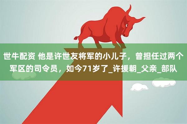 世牛配资 他是许世友将军的小儿子，曾担任过两个军区的司令员，如今71岁了_许援朝_父亲_部队