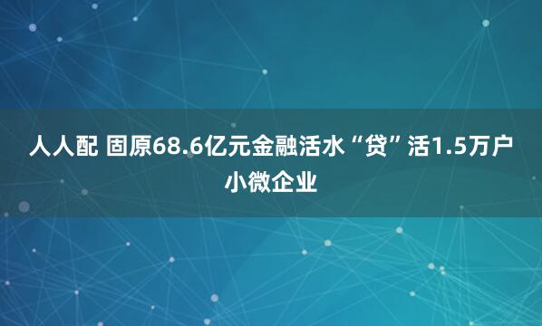 人人配 固原68.6亿元金融活水“贷”活1.5万户小微企业