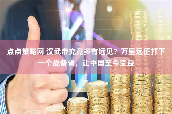 点点策略网 汉武帝究竟多有远见？万里远征打下一个战备省，让中国至今受益