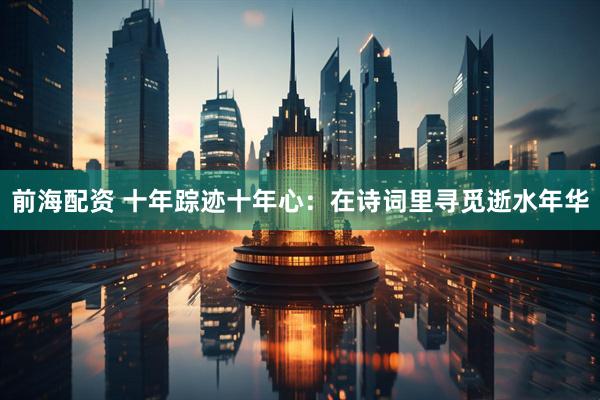 前海配资 十年踪迹十年心：在诗词里寻觅逝水年华