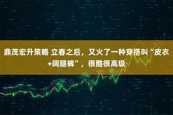 鼎茂宏升策略 立春之后，又火了一种穿搭叫“皮衣+阔腿裤”，很酷很高级