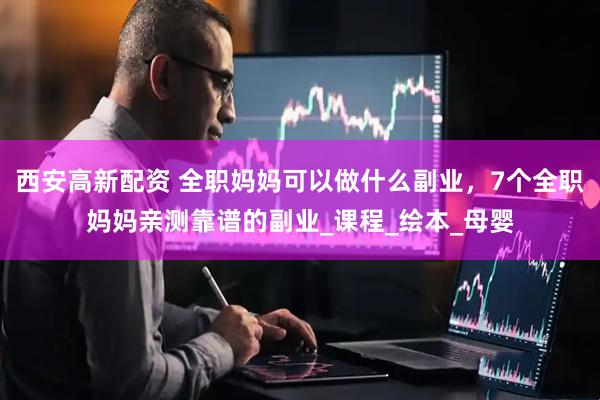 西安高新配资 全职妈妈可以做什么副业，7个全职妈妈亲测靠谱的副业_课程_绘本_母婴