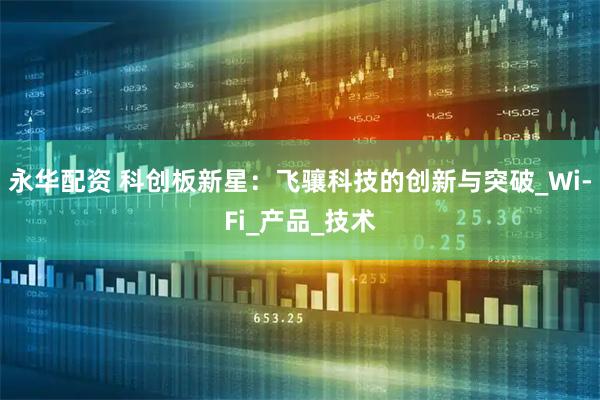 永华配资 科创板新星：飞骧科技的创新与突破_Wi-Fi_产品_技术
