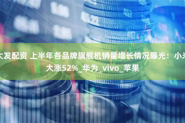 大发配资 上半年各品牌旗舰机销量增长情况曝光：小米大涨52%_华为_vivo_苹果