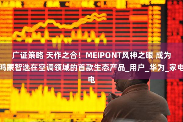 广证策略 天作之合！MEIPONT风神之眼 成为鸿蒙智选在空调领域的首款生态产品_用户_华为_家电