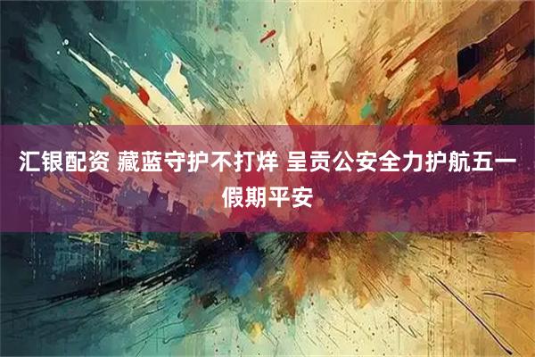 汇银配资 藏蓝守护不打烊 呈贡公安全力护航五一假期平安